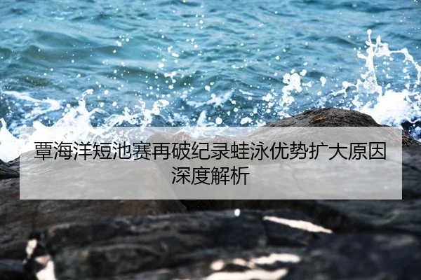覃海洋短池赛再破纪录蛙泳优势扩大原因深度解析